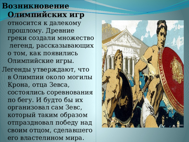 Возникновение Олимпийских игр относится к далекому прошлому. Древние греки создали множество легенд, рассказывающих о том, как появились Олимпийские игры. Легенды утверждают, что в Олимпии около могилы Крона, отца Зевса, состоялись соревнования по бегу. И будто бы их организовал сам Зевс, который таким образом отпраздновал победу над своим отцом, сделавшего его властелином мира. 