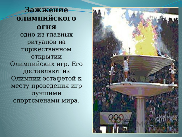 Зажжение олимпийского огня  одно из главных ритуалов на торжественном открытии Олимпийских игр. Его доставляют из Олимпии эстафетой к месту проведения игр лучшими спортсменами мира.     