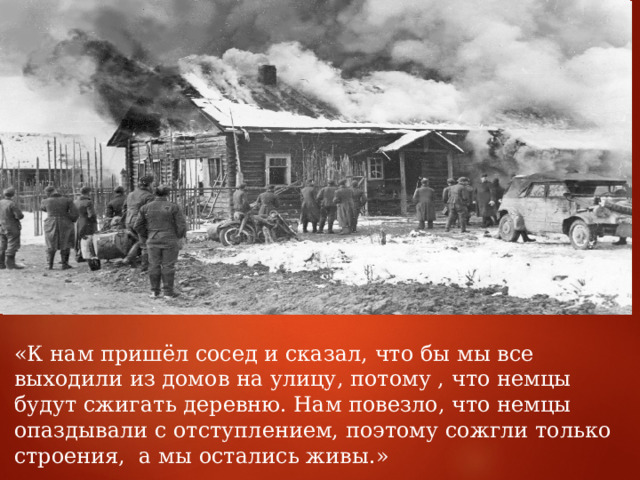 «К нам пришёл сосед и сказал, что бы мы все выходили из домов на улицу, потому , что немцы будут сжигать деревню. Нам повезло, что немцы опаздывали с отступлением, поэтому сожгли только строения, а мы остались живы.» 