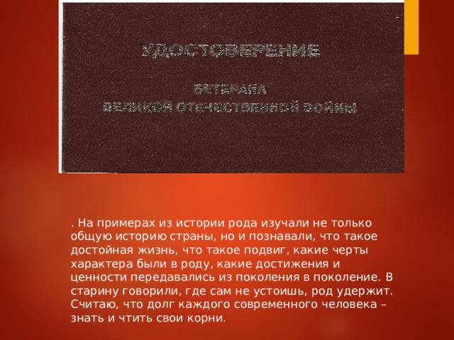 . На примерах из истории рода изучали не только общую историю страны, но и познавали, что такое достойная жизнь, что такое подвиг, какие черты характера были в роду, какие достижения и ценности передавались из поколения в поколение. В старину говорили, где сам не устоишь, род удержит. Считаю, что долг каждого современного человека – знать и чтить свои корни.   