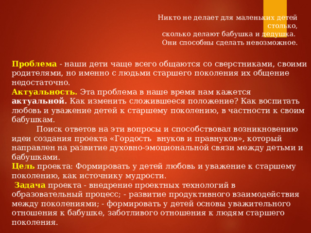 Никто не делает для маленьких детей столько,  сколько делают бабушка и дедушка. Они способны сделать невозможное. Проблема  - наши дети чаще всего общаются со сверстниками, своими родителями, но именно с людьми старшего поколения их общение недостаточно. Актуальность. Эта проблема в наше время нам кажется актуальной. Как изменить сложившееся положение? Как воспитать любовь и уважение детей к старшему поколению, в частности к своим бабушкам.  Поиск ответов на эти вопросы и способствовал возникновению идеи создания проекта «Гордость внуков и правнуков», который направлен на развитие духовно-эмоциональной связи между детьми и бабушками. Цель проекта: Формировать у детей любовь и уважение к старшему поколению, как источнику мудрости.  Задача  проекта - внедрение проектных технологий в образовательный процесс; - развитие продуктивного взаимодействия между поколениями; - формировать у детей основы уважительного отношения к бабушке, заботливого отношения к людям старшего поколения. 