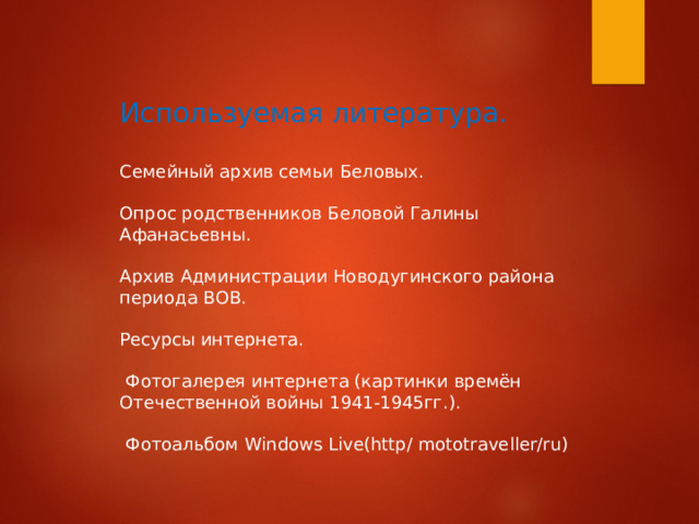 Используемая литература. Семейный архив семьи Беловых. Опрос родственников Беловой Галины Афанасьевны. Архив Администрации Новодугинского района периода ВОВ. Ресурсы интернета.  Фотогалерея интернета (картинки времён Отечественной войны 1941-1945гг.).  Фотоальбом Windows Live(http/ mototraveller/ru) 