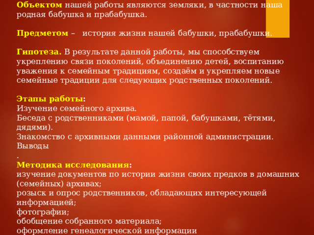 Объектом  нашей работы являются земляки, в частности наша родная бабушка и прабабушка. Предметом   –   история жизни нашей бабушки, прабабушки.   Гипотеза.   В результате данной работы, мы способствуем укреплению связи поколений, объединению детей, воспитанию уважения к семейным традициям, создаём и укрепляем новые семейные традиции для следующих родственных поколений. Этапы работы : Изучение семейного архива. Беседа с родственниками (мамой, папой, бабушками, тётями, дядями). Знакомство с архивными данными районной администрации. Выводы . Методика исследования : изучение документов по истории жизни своих предков в домашних (семейных) архивах; розыск и опрос родственников, обладающих интересующей информацией; фотографии; обобщение собранного материала; оформление генеалогической информации 