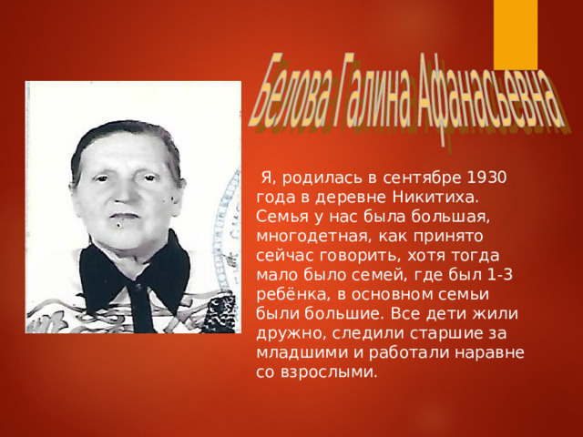  Я, родилась в сентябре 1930 года в деревне Никитиха. Семья у нас была большая, многодетная, как принято сейчас говорить, хотя тогда мало было семей, где был 1-3 ребёнка, в основном семьи были большие. Все дети жили дружно, следили старшие за младшими и работали наравне со взрослыми. 