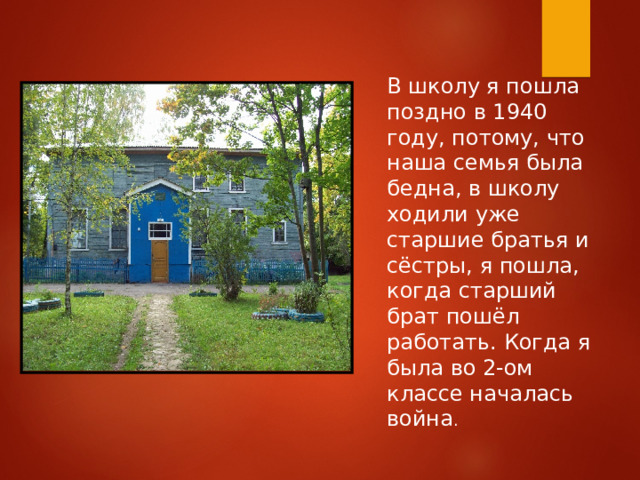 В школу я пошла поздно в 1940 году, потому, что наша семья была бедна, в школу ходили уже старшие братья и сёстры, я пошла, когда старший брат пошёл работать. Когда я была во 2-ом классе началась война . 