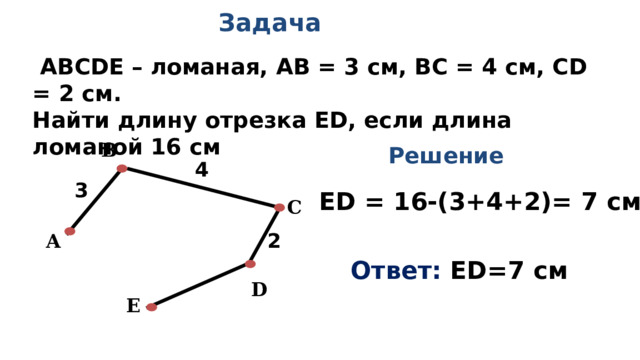 Задача  АВСDЕ – ломаная, АВ = 3 см, ВС = 4 см, CD = 2 см. Найти длину отрезка ЕD, если длина ломаной 16 см B Решение 4                           3 ЕD = 16-(3+4+2)= 7 см С                           2 А                           Ответ: ЕD=7 см  D E                           