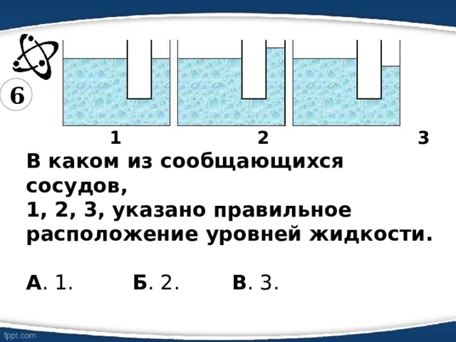 6  1 2 3  В каком из сообщающихся сосудов,  1, 2, 3, указано правильное расположение уровней жидкости.  А . 1. Б . 2. В . 3. 