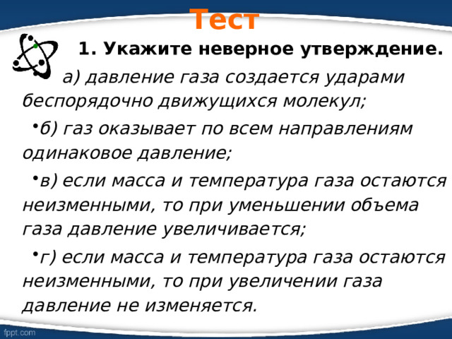 Тест  1. Укажите неверное утверждение.  а) давление газа создается ударами беспорядочно движущихся молекул; б) газ оказывает по всем направлениям одинаковое давление; в) если масса и температура газа остаются неизменными, то при уменьшении объема газа давление увеличивается; г) если масса и температура газа остаются неизменными, то при увеличении газа давление не изменяется.  