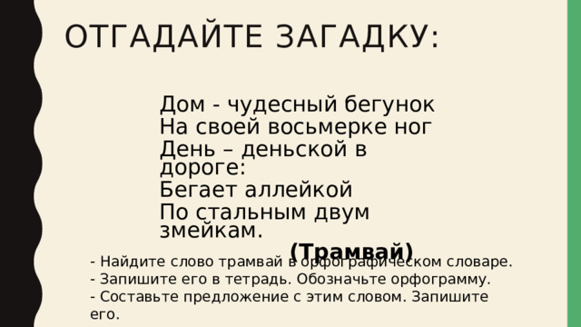 Отгадайте загадку: Дом - чудесный бегунок На своей восьмерке ног День – деньской в дороге: Бегает аллейкой По стальным двум змейкам.  (Трамвай) - Найдите слово трамвай в орфографическом словаре. - Запишите его в тетрадь. Обозначьте орфограмму. - Составьте предложение с этим словом. Запишите его. 