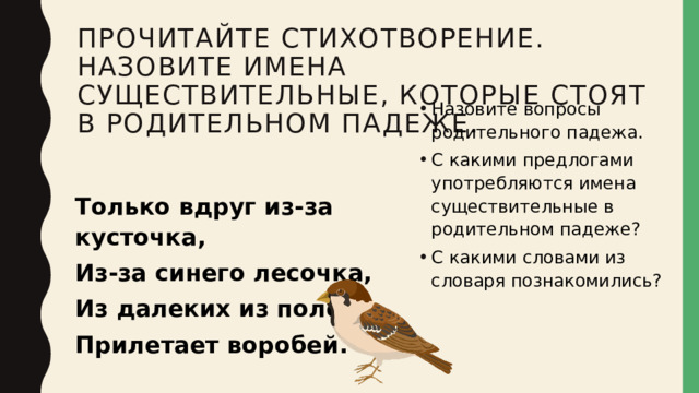 Прочитайте стихотворение. Назовите имена существительные, которые стоят в родительном падеже. Назовите вопросы родительного падежа. С какими предлогами употребляются имена существительные в родительном падеже? С какими словами из словаря познакомились? Только вдруг из-за кусточка, Из-за синего лесочка, Из далеких из полей Прилетает воробей. 
