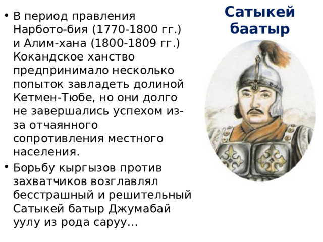 Сатыкей баатыр В период правления Нарбото-бия (1770-1800 гг.) и Алим-хана (1800-1809 гг.) Кокандское ханство предпринимало несколько попыток завладеть долиной Кетмен-Тюбе, но они долго не завершались успехом из-за отчаянного сопротивления местного населения. Борьбу кыргызов против захватчиков возглавлял бесстрашный и решительный Сатыкей батыр Джумабай уулу из рода саруу… 