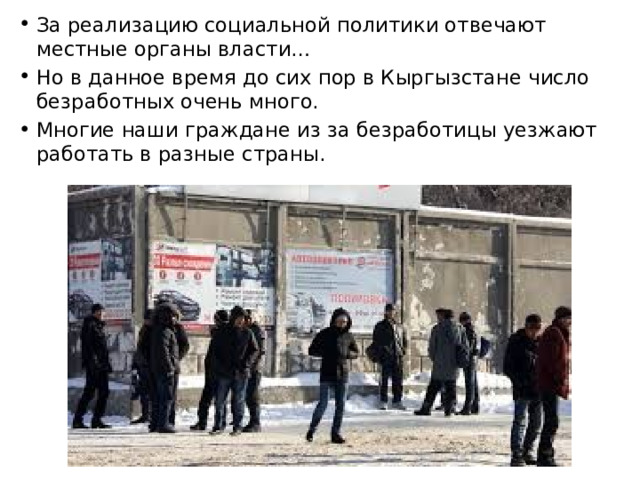 За реализацию социальной политики отвечают местные органы власти… Но в данное время до сих пор в Кыргызстане число безработных очень много. Многие наши граждане из за безработицы уезжают работать в разные страны. 