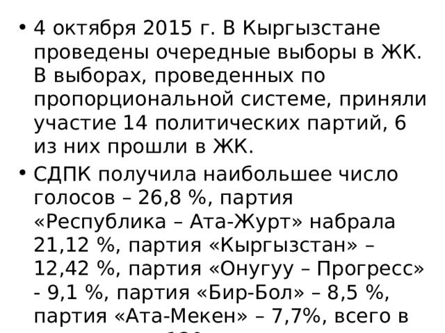 4 октября 2015 г. В Кыргызстане проведены очередные выборы в ЖК. В выборах, проведенных по пропорциональной системе, приняли участие 14 политических партий, 6 из них прошли в ЖК. СДПК получила наибольшее число голосов – 26,8 %, партия «Республика – Ата-Журт» набрала 21,12 %, партия «Кыргызстан» – 12,42 %, партия «Онугуу – Прогресс» - 9,1 %, партия «Бир-Бол» – 8,5 %, партия «Ата-Мекен» – 7,7%, всего в парламенте 120 мест. 