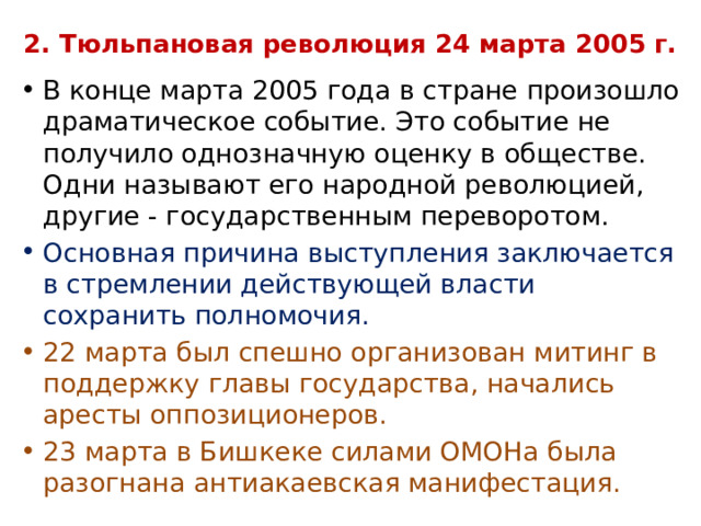 2. Тюльпановая революция 24 марта 2005 г. В конце марта 2005 года в стране произошло драматическое событие. Это событие не получило однозначную оценку в обществе. Одни называют его народной революцией, другие - государственным переворотом. Основная причина выступления заключается в стремлении действующей власти сохранить полномочия. 22 марта был спешно организован митинг в поддержку главы государства, начались аресты оппозиционеров. 23 марта в Бишкеке силами ОМОНа была разогнана антиакаевская манифестация. 