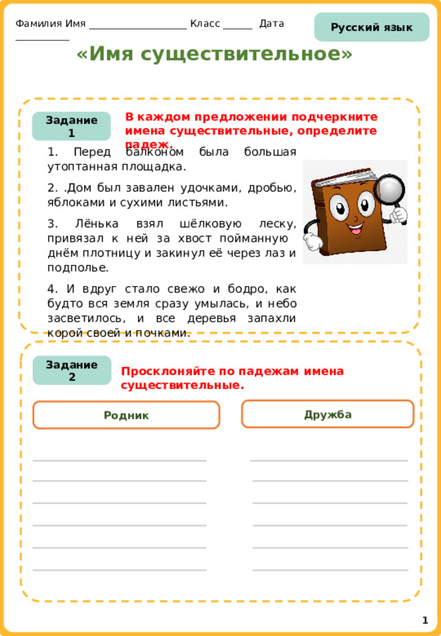 Русский язык Фамилия Имя ____________________ Класс ______ Дата ___________ «Имя существительное» В каждом предложении подчеркните имена существительные, определите падеж. Задание 1 1. Перед балконом была большая утоптанная площадка. 2. .Дом был завален удочками, дробью, яблоками и сухими листьями. 3. Лёнька взял шёлковую леску, привязал к ней за хвост пойманную днём плотницу и закинул её через лаз и подполье. 4. И вдруг стало свежо и бодро, как будто вся земля сразу умылась, и небо засветилось, и все деревья запахли корой своей и почками. И Задание 2 Просклоняйте по падежам имена существительные. Дружба Родник 1 