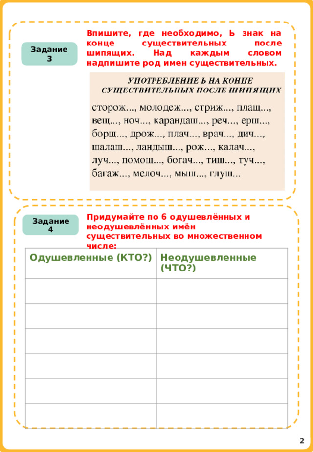 Впишите, где необходимо, Ь знак на конце существительных после шипящих. Над каждым словом надпишите род имен существительных. Задание 3 Придумайте по 6 одушевлённых и неодушевлённых имён существительных во множественном числе:     Задание 4  Одушевленные (КТО?) Неодушевленные (ЧТО?) 2 