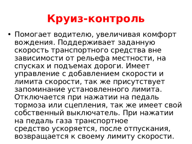   Круиз-контроль    Помогает водителю, увеличивая комфорт вождения. Поддерживает заданную скорость транспортного средства вне зависимости от рельефа местности, на спусках и подъемах дороги. Имеет управление с добавлением скорости и лимита скорости, так же присутствует запоминание установленного лимита. Отключается при нажатии на педаль тормоза или сцепления, так же имеет свой собственный выключатель. При нажатии на педаль газа транспортное средство ускоряется, после отпускания, возвращается к своему лимиту скорости.    