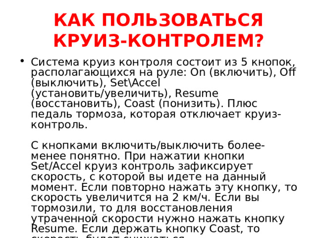  КАК ПОЛЬЗОВАТЬСЯ КРУИЗ-КОНТРОЛЕМ?   Система круиз контроля состоит из 5 кнопок, располагающихся на руле: On (включить), Off (выключить), Set\Accel (установить/увеличить), Resume (восстановить), Coast (понизить). Плюс педаль тормоза, которая отключает круиз-контроль.   С кнопками включить/выключить более-менее понятно. При нажатии кнопки Set/Accel круиз контроль зафиксирует скорость, с которой вы идете на данный момент. Если повторно нажать эту кнопку, то скорость увеличится на 2 км/ч. Если вы тормозили, то для восстановления утраченной скорости нужно нажать кнопку Resume. Если держать кнопку Coast, то скорость будет снижаться. 