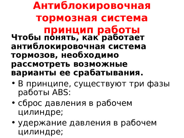  Антиблокировочная тормозная система принцип работы   Чтобы понять, как работает антиблокировочная система тормозов, необходимо рассмотреть возможные варианты ее срабатывания. В принципе, существуют три фазы работы ABS: сброс давления в рабочем цилиндре; удержание давления в рабочем цилиндре; увеличение давления. 