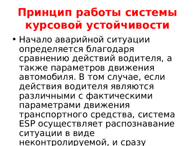 Принцип работы системы курсовой устойчивости Начало аварийной ситуации определяется благодаря сравнению действий водителя, а также параметров движения автомобиля. В том случае, если действия водителя являются различными с фактическими параметрами движения транспортного средства, система ESP осуществляет распознавание ситуации в виде неконтролируемой, и сразу включается в рабочий процесс. 