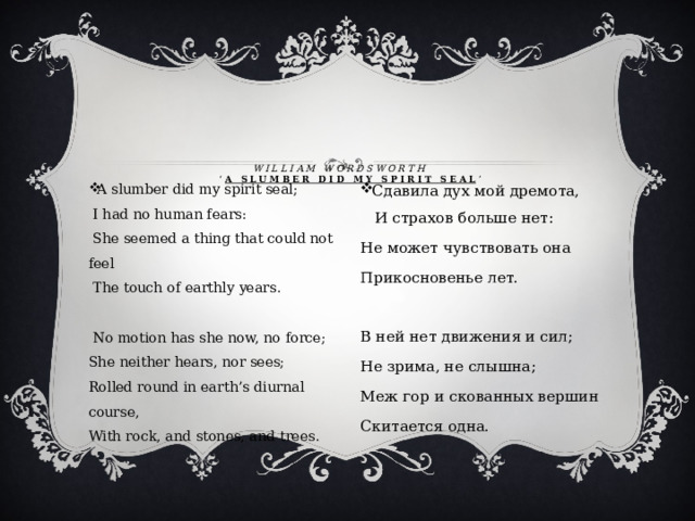  William wordsworth  ‘ A SLUMBER DID MY SPIRIT SEAL ’    A slumber did my spirit seal;   I had no human fears:   She seemed a thing that could not feel   The touch of earthly years.    No motion has she now, no force;  She neither hears, nor sees;  Rolled round in earth’s diurnal course,  With rock, and stones, and trees .  Сдавила дух мой дремота, И страхов больше нет: Не может чувствовать она Прикосновенье лет. В ней нет движения и сил; Не зрима, не слышна; Меж гор и скованных вершин Скитается одна. 