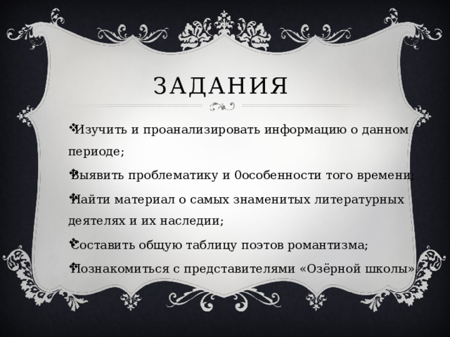 Задания  Изучить и проанализировать информацию о данном периоде; Выявить проблематику и 0особенности того времени; Найти материал о самых знаменитых литературных деятелях и их наследии; Составить общую таблицу поэтов романтизма; Познакомиться с представителями «Озёрной школы». 