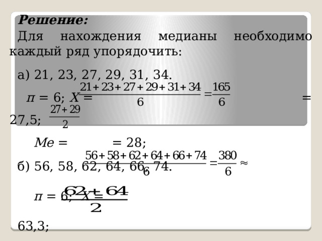 Решение: Для нахождения медианы необходимо каждый ряд упорядочить: а) 21, 23, 27, 29, 31, 34.  п = 6; X = = 27,5;  Ме = = 28; б) 56, 58, 62, 64, 66, 74.  п = 6; X = 63,3;  Ме = = 63; 