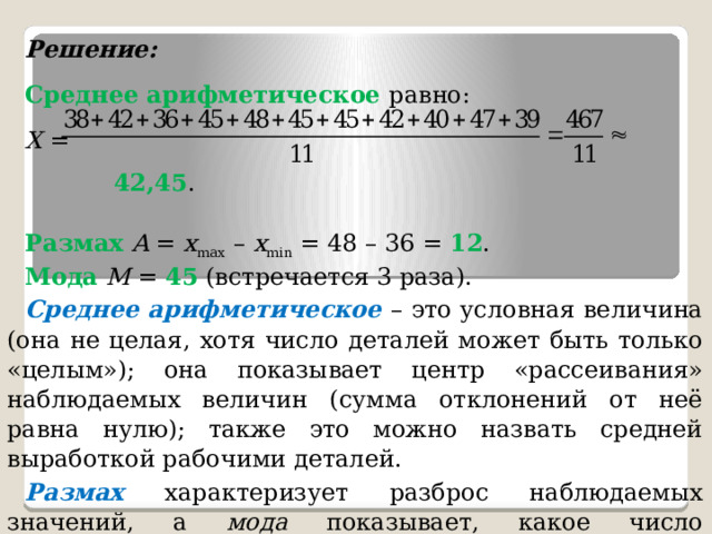 Решение: Среднее арифметическое равно: X = 42,45 . Размах  A = x max – x min = 48 – 36 = 12 . Мода  М = 45 (встречается 3 раза). Среднее арифметическое  – это условная величина (она не целая, хотя число деталей может быть только «целым»); она показывает центр «рассеивания» наблюдаемых величин (сумма отклонений от неё равна нулю); также это можно назвать средней выработкой рабочими деталей. Размах характеризует разброс наблюдаемых значений, а мода показывает, какое число изготовленных деталей встречается чаще всего в данной смене рабочих. Ответ : » 42,45; 12; 45. 