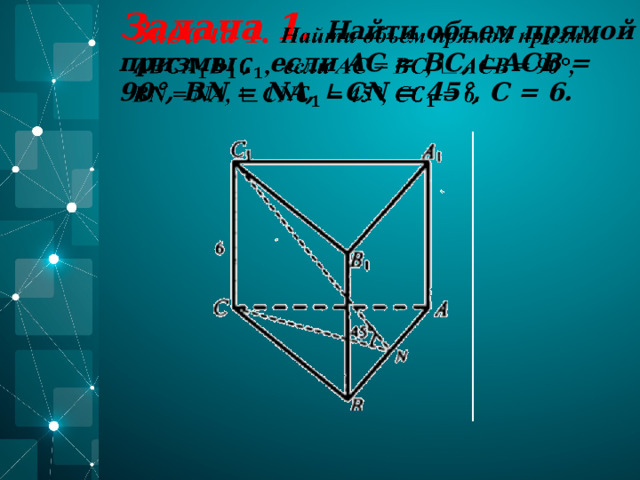 Задача 1. Найти объем прямой призмы , если AC = BC, ∟ACB = 90°, BN = NA, ∟CN = 45°, С = 6.    