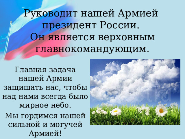 Руководит нашей Армией  президент России.  Он является верховным главнокомандующим . Главная задача нашей Армии защищать нас, чтобы над нами всегда было мирное небо. Мы гордимся нашей сильной и могучей Армией! 