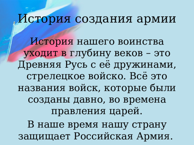 История создания армии История нашего воинства уходит в глубину веков – это Древняя Русь с её дружинами, стрелецкое войско. Всё это названия войск, которые были созданы давно, во времена правления царей. В наше время нашу страну защищает Российская Армия.  