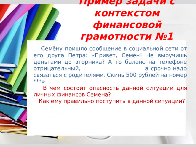 Пример задачи с контекстом финансовой грамотности №1  Семёну пришло сообщение в социальной сети от его друга Петра: «Привет, Семен! Не выручишь деньгами до вторника? А то баланс на телефоне отрицательный, а срочно надо связаться с родителями. Скинь 500 рублей на номер ***».  В чём состоит опасность данной ситуации для личных финансов Семена?  Как ему правильно поступить в данной ситуации? 