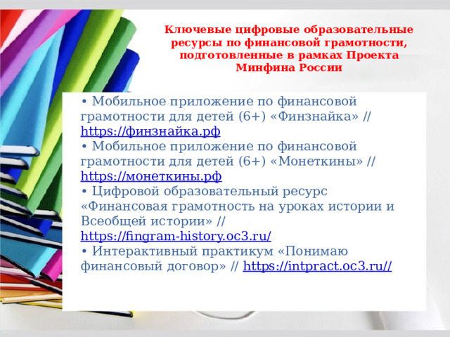 Ключевые цифровые образовательные ресурсы по финансовой грамотности, подготовленные в рамках Проекта Минфина России • Мобильное приложение по финансовой грамотности для детей (6+) «Финзнайка» // https://финзнайка.рф  • Мобильное приложение по финансовой грамотности для детей (6+) «Монеткины» // https://монеткины.рф  • Цифровой образовательный ресурс «Финансовая грамотность на уроках истории и Всеобщей истории» // https://fingram-history.oc3.ru/  • Интерактивный практикум «Понимаю финансовый договор» // https://intpract.oc3.ru// 