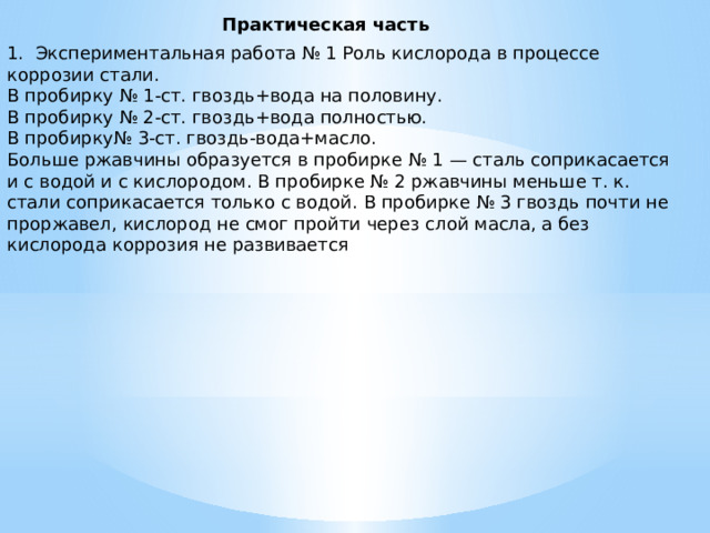 Практическая часть 1. Экспериментальная работа № 1 Роль кислорода в процессе коррозии стали. В пробирку № 1-ст. гвоздь+вода на половину. В пробирку № 2-ст. гвоздь+вода полностью. В пробирку№ 3-ст. гвоздь-вода+масло. Больше ржавчины образуется в пробирке № 1 — сталь соприкасается и с водой и с кислородом. В пробирке № 2 ржавчины меньше т. к. стали соприкасается только с водой. В пробирке № 3 гвоздь почти не проржавел, кислород не смог пройти через слой масла, а без кислорода коррозия не развивается 