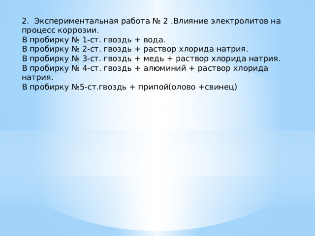 2. Экспериментальная работа № 2 .Влияние электролитов на процесс коррозии. В пробирку № 1-ст. гвоздь + вода. В пробирку № 2-ст. гвоздь + раствор хлорида натрия. В пробирку № 3-ст. гвоздь + медь + раствор хлорида натрия. В пробирку № 4-ст. гвоздь + алюминий + раствор хлорида натрия. В пробирку №5-ст.гвоздь + припой(олово +свинец) 