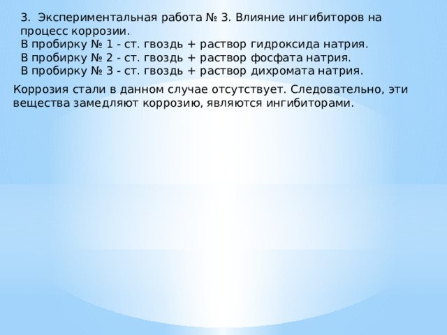 3. Экспериментальная работа № 3. Влияние ингибиторов на процесс коррозии. В пробирку № 1 - ст. гвоздь + раствор гидроксида натрия. В пробирку № 2 - ст. гвоздь + раствор фосфата натрия. В пробирку № 3 - ст. гвоздь + раствор дихромата натрия. Коррозия стали в данном случае отсутствует. Следовательно, эти вещества замедляют коррозию, являются ингибиторами. 