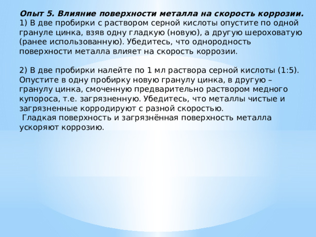 Опыт 5. Влияние поверхности металла на скорость коррозии. 1) В две пробирки с раствором серной кислоты опустите по одной грануле цинка, взяв одну гладкую (новую), а другую шероховатую (ранее использованную). Убедитесь, что однородность поверхности металла влияет на скорость коррозии.   2) В две пробирки налейте по 1 мл раствора серной кислоты (1:5). Опустите в одну пробирку новую гранулу цинка, в другую – гранулу цинка, смоченную предварительно раствором медного купороса, т.е. загрязненную. Убедитесь, что металлы чистые и загрязненные корродируют с разной скоростью.   Гладкая поверхность и загрязнённая поверхность металла ускоряют коррозию. 