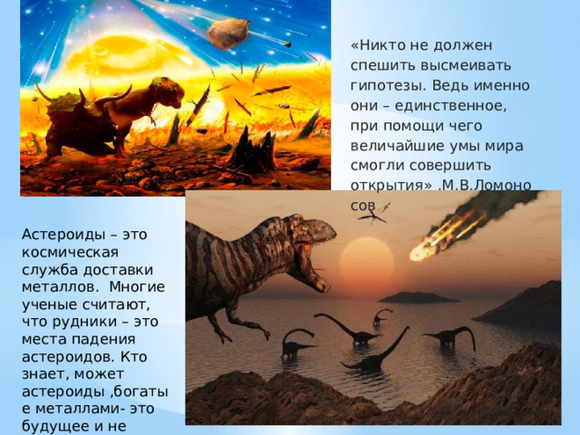 «Никто не должен спешить высмеивать гипотезы. Ведь именно они – единственное, при помощи чего величайшие умы мира смогли совершить открытия» .М.В.Ломоносов Астероиды – это космическая служба доставки металлов. Многие ученые считают, что рудники – это места падения астероидов. Кто знает, может астероиды ,богатые металлами- это будущее и не такое далёкое 