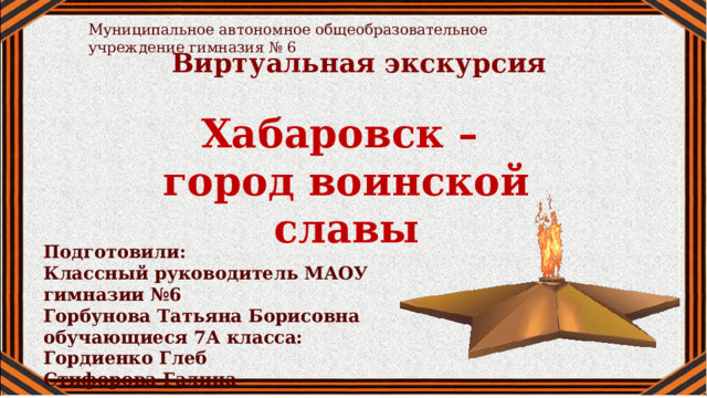 Муниципальное автономное общеобразовательное учреждение гимназия № 6 Виртуальная экскурсия Хабаровск – город воинской славы Подготовили: Классный руководитель МАОУ гимназии №6 Горбунова Татьяна Борисовна обучающиеся 7А класса: Гордиенко Глеб Стифорова Галина 