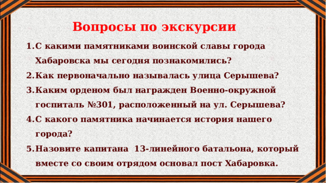 Вопросы по экскурсии С какими памятниками воинской славы города Хабаровска мы сегодня познакомились? Как первоначально называлась улица Серышева? Каким орденом был награжден Военно-окружной госпиталь №301, расположенный на ул. Серышева? С какого памятника начинается история нашего города? Назовите капитана 13-линейного батальона, который вместе со своим отрядом основал пост Хабаровка.  