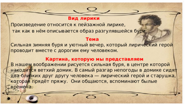 Вид лирики Произведение относится к пейзажной лирике,  так как в нём описывается образ разгулявшейся бури. Тема Сильная зимняя буря и уютный вечер, который лирический герой проводит вместе с дорогим ему человеком. Картина, которую мы представляем В нашем воображении рисуется сильная буря, в центре которой находится ветхий домик. В самый разгар непогоды в домике сидят два близких друг другу человека — лирический герой и старушка, которая прядёт пряжу.  Они общаются, вспоминают былые времена. 