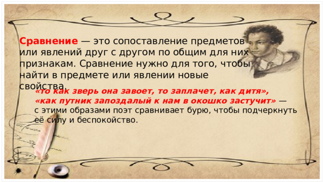 Сравнение — это сопоставление предметов или явлений друг с другом по общим для них признакам. Сравнение нужно для того, чтобы найти в предмете или явлении новые свойства. «то как зверь она завоет, то заплачет, как дитя», «как путник запоздалый к нам в окошко застучит»  — с этими образами поэт сравнивает бурю, чтобы подчеркнуть её силу и беспокойство. 