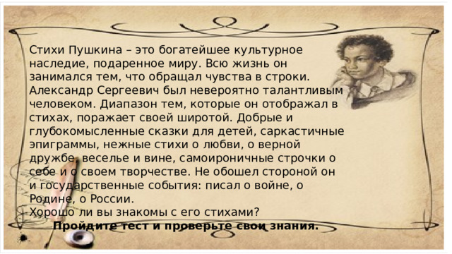 Стихи Пушкина – это богатейшее культурное наследие, подаренное миру. Всю жизнь он занимался тем, что обращал чувства в строки. Александр Сергеевич был невероятно талантливым человеком. Диапазон тем, которые он отображал в стихах, поражает своей широтой. Добрые и глубокомысленные сказки для детей, саркастичные эпиграммы, нежные стихи о любви, о верной дружбе, веселье и вине, самоироничные строчки о себе и о своем творчестве. Не обошел стороной он и государственные события: писал о войне, о Родине, о России. Хорошо ли вы знакомы с его стихами? Пройдите тест и проверьте свои знания.    