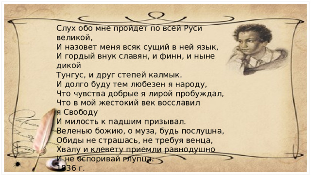 Слух обо мне пройдет по всей Руси великой,  И назовет меня всяк сущий в ней язык,  И гордый внук славян, и финн, и ныне дикой  Тунгус, и друг степей калмык. И долго буду тем любезен я народу,  Что чувства добрые я лирой пробуждал,  Что в мой жестокий век восславил я Свободу  И милость к падшим призывал. Веленью божию, о муза, будь послушна,  Обиды не страшась, не требуя венца,  Хвалу и клевету приемли равнодушно  И не оспоривай глупца. 1836 г. 