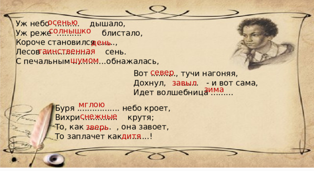 осенью Уж небо .......... дышало, Уж реже .......... блистало, Короче становился ......., Лесов .................... сень. С печальным ………….обнажалась, солнышко день таинственная шумом север Вот .........., тучи нагоняя, Дохнул, .......... - и вот сама, Идет волшебница ......... завыл зима мглою Буря ................. небо кроет,  Вихри .............. крутя;  То, как .......... , она завоет,  То заплачет как ..........!   снежные зверь дитя 