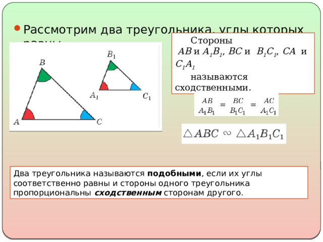 Рассмотрим два треугольника, углы которых равны. Стороны   AB и A 1 B 1 , BC и B 1 C 1 , CA и C 1 A 1  называются сходственными. Два треугольника называются подобными , если их углы соответственно равны и стороны одного треугольника пропорциональны сходственным сторонам другого. 
