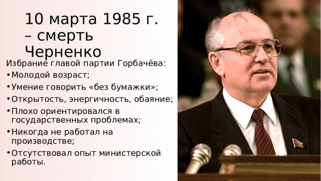 10 марта 1985 г. – смерть Черненко Избрание главой партии Горбачёва: Молодой возраст; Умение говорить «без бумажки»; Открытость, энергичность, обаяние; Плохо ориентировался в государственных проблемах; Никогда не работал на производстве; Отсутствовал опыт министерской работы. 