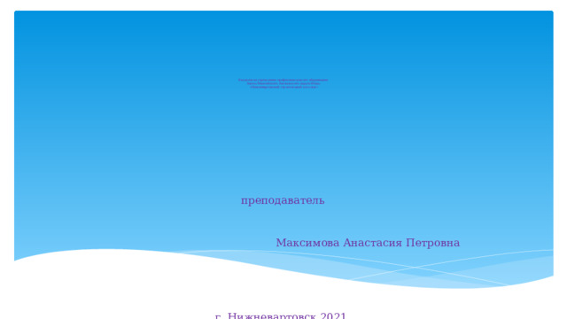                            Бюджетное учреждение профессионального образования  Ханты-Мансийского Автономного округа-Югры  «Нижневартовский строительный колледж»               преподаватель         Максимова Анастасия Петровна г. Нижневартовск 2021 