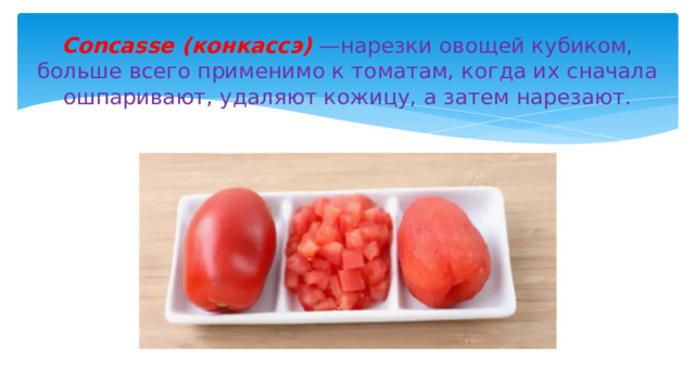 Concasse (конкаccэ) —нарезки овощей кубиком, больше всего применимо к томатам, когда их сначала ошпаривают, удаляют кожицу, а затем нарезают. 