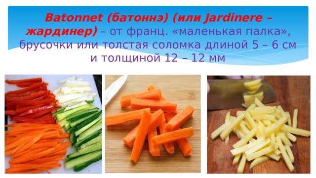 Batonnet (батоннэ) (или Jardinere – жардинер) – от франц. «маленькая палка», брусочки или толстая соломка длиной 5 – 6 см и толщиной 12 – 12 мм 